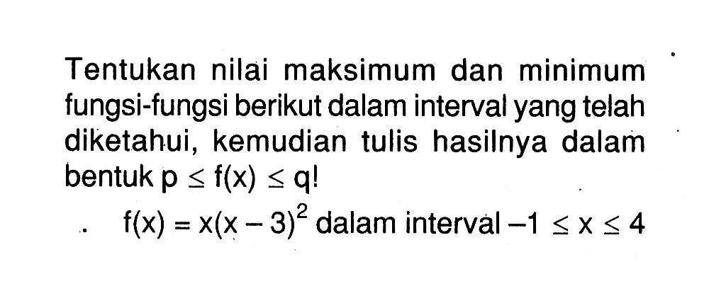 Tentukan nilai maksimum dan minimum fungsi-fungsi berikut dalam interval yang telah diketahui, kemudian tulis hasilnya dalam bentuk p<=f(x)<=q! f(x)=x(x-3)^2 dalam interval -1<=x<=4 