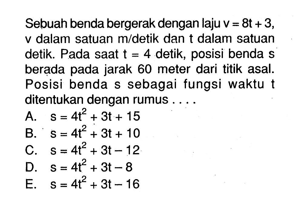 Sebuah benda bergerak dengan laju v=8t+3 v dalam satuan m/detik dan t dalam satuan detik. Pada saat t=4 detik, posisi benda s berada pada jarak 60 meter dari titik asal. Posisi benda s sebagai fungsi waktu t ditentukan dengan rumus  ... 