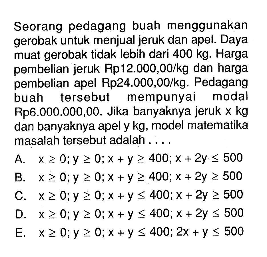 Seorang pedagang buah menggunakan gerobak untuk menjual jeruk dan apel. Daya muat gerobak tidak lebih dari 400 kg. Harga pembelian jeruk Rp12.000,00/kg dan harga pembelian apel Rp24.000,00/kg. Pedagang buah tersebut mempunyai modal Rp6.000.000,00. Jika banyaknya jeruk x kg dan banyaknya apel y kg, model matematika masalah tersebut adalah....