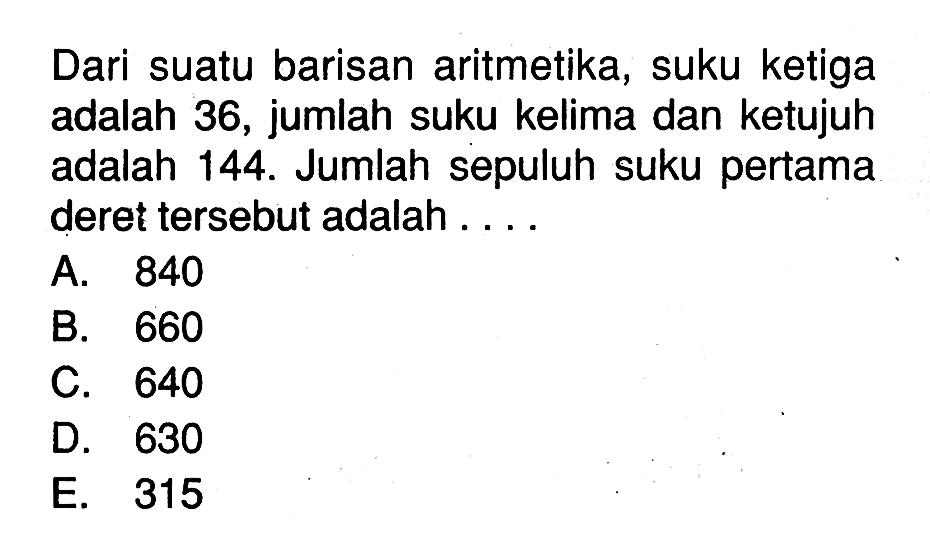 Dari suatu barisan aritmetika, suku ketiga adalah 36, jumlah suku kelima dan ketujuh adalah 144. Jumlah sepuluh suku pertama deret tersebut adalah 