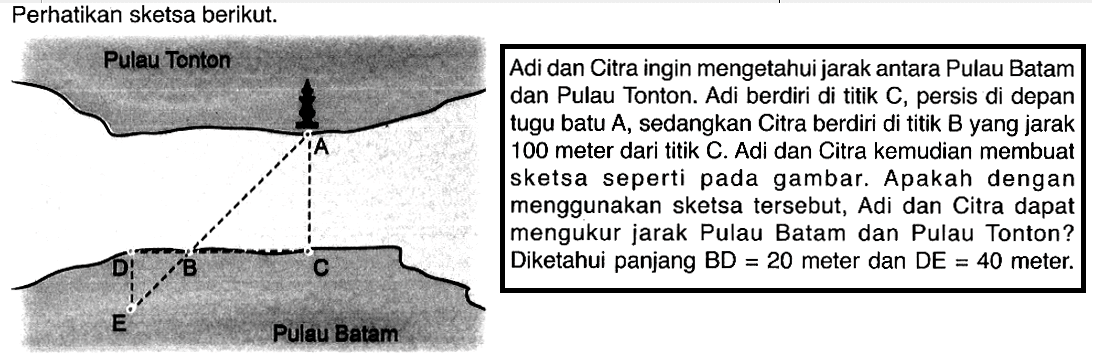 Perhatikan sketsa berikut. Pulau Tonton A B C D E Adi dan Citra ingin mengetahui jarak antara Pulau Batamdan Pulau Tonton. Adi berdiri di titik C, persis di depantugu batu A, sedangkan Citra berdiri di titik B yang jarak100 meter dari titik C. Adi dan Citra kemudian membuatsketsa seperti pada gambar. Apakah denganmenggunakan sketsa tersebut, Adi dan Citra dapatmengukur jarak Pulau Batam dan Pulau Tonton?Diketahui panjang BD = 20 meter dan DE = 40 meter.Pulau Batam