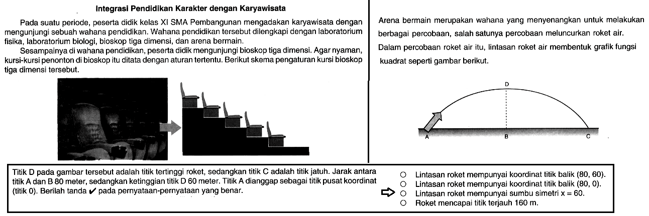 Integrasi Pendidikan Karakter dengan Karyawisata Pada suatu periode_ peserta didik kelas XI SMA Pembangunan mengadakan karyawisata dengan Arena bermain merupakan wahana yang menyenangkan untuk melakukan mengunjungi sebuah wahana pendidikan. Wahana pendidikan tersebut dilengkapi dengan laboratorium berbagai percobaan, salah satunya percobaan meluncurkan roket air: fisika, laboratorium biologi; bioskop tiga dimensi, dan arena bermain: Sesampainya di wahana pendidikan, peserta didik mengunjungi bioskop tiga dimensi. Agar nyaman, Dalam percobaan roket air itu_ lintasan roket air membentuk grafik fungsi kursi-kursi penonton di bioskop itu ditata dengan aturan tertentu. Berikut skema pengaturan kursi bioskop kuadrat seperti gambar berikut: tiga dimensi tersebut: Titik D pada gambar tersebut adalah titik tertinggi roket, sedangkan titik C adalah titik jatuh. Jarak antara Lintasan roket mempunyai koordinat titik balik (80, 60). titik A dan B 80 meter, sedangkan ketinggian titik D 60 meter: Titik A dianggap sebagai titik pusat koordinat Lintasan roket mempunyai koordinat titik balik (80 , 0). (titik 0) . Berilah tanda pada pernyataan-pernyataan yang benar Lintasan roket mempunyal sumbu simetri X = 60. Roket mencapai titik terjauh 160 m