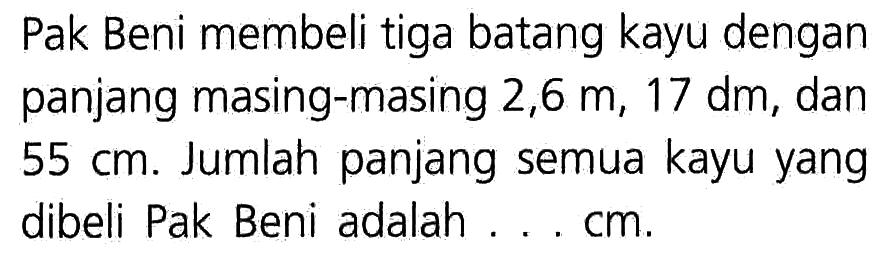 Pak Beni membeli tiga batang kayu dengan panjang masing-masing 2,6 m, 17 dm, dan 55 cm. Jumlah panjang semua kayu yang dibeli Pak Beni adalah . . . cm.