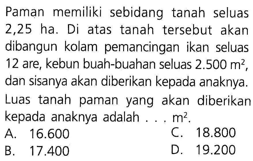 Paman memiliki sebidang tanah seluas 2,25 ha. Di atas tanah tersebut akan dibangun kolam pemancingan ikan seluas 12 are, kebun buah-buahan seluas 2.500 m^2, dan sisanya akan diberikan kepada anaknya. Luas tanah paman yang akan diberikan kepada anaknya adalah .. m^2