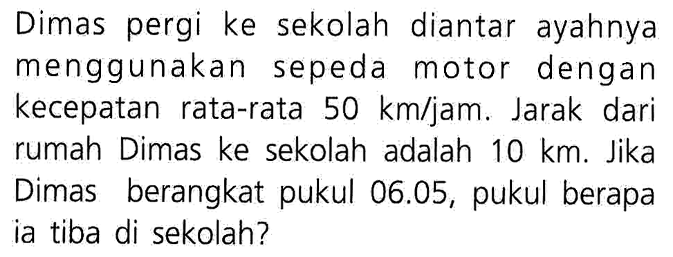 Dimas pergi ke sekolah diantar ayahnya menggunakan sepeda motor dengan kecepatan rata-rata 50 km/jam. Jarak dari rumah Dimas ke sekolah adalah 10 km. Jika Dimas berangkat pukul 06.05, pukul berapa ia tiba di sekolah?