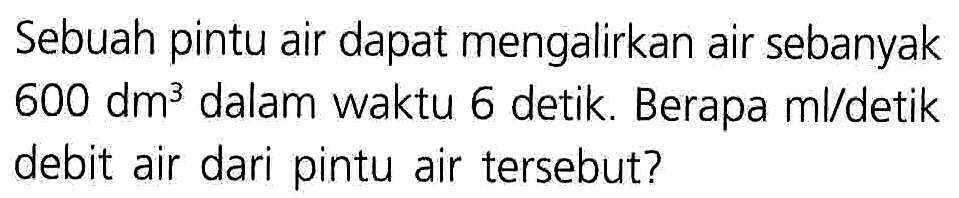 Sebuah pintu air dapat mengalirkan air sebanyak 600 dm^3 dalam waktu 6 detik. Berapa ml/detik debit air dari pintu air tersebut?