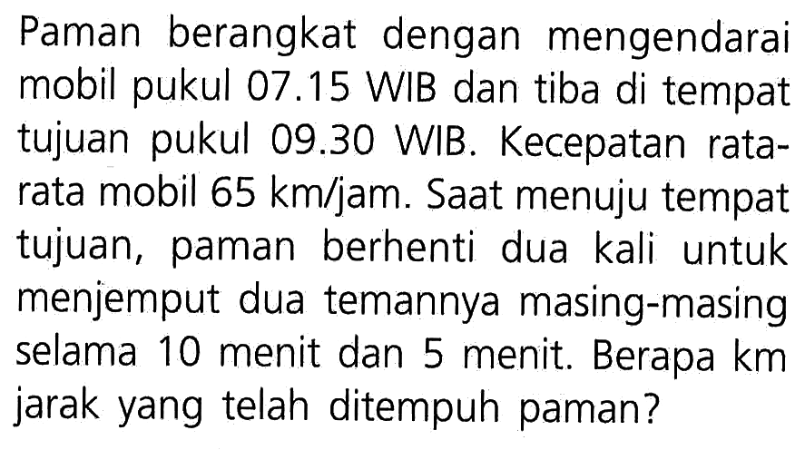 Paman berangkat dengan mengendarai mobil pukul 07.15 WIB dan tiba di tempat tujuan pukul 09.30 WIB. Kecepatan rata- rata mobil 65 km/jam. Saat menuju tempat tujuan, paman berhenti dua kali untuk menjemput dua temannya masing-masing selama 10 menit dan 5 menit. Berapa km jarak yang telah ditempuh paman?