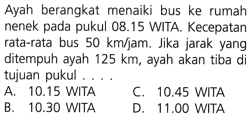 Ayah berangkat menaiki bus ke rumah nenek pada pukul 08.15 WITA. Kecepatan rata-rata bus 50 km/jam. Jika jarak yang ditempuh 125 km, ayah akan tiba di tujuan pukul