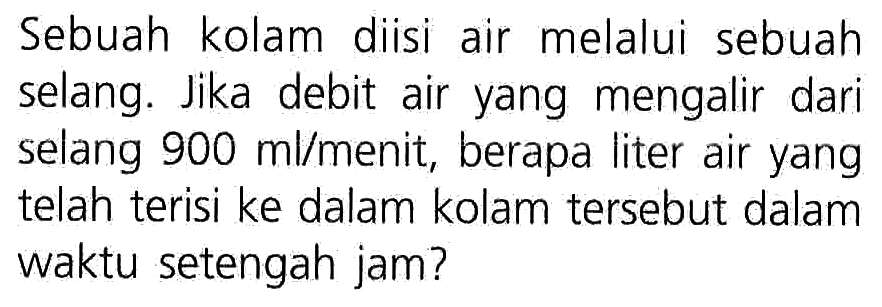 Sebuah kolam diisi air melalui sebuah selang. Jika debit air yang mengalir dari selang 900 ml/menit; berapa liter air yang telah terisi ke dalam kolam tersebut dalam waktu setengah jam?