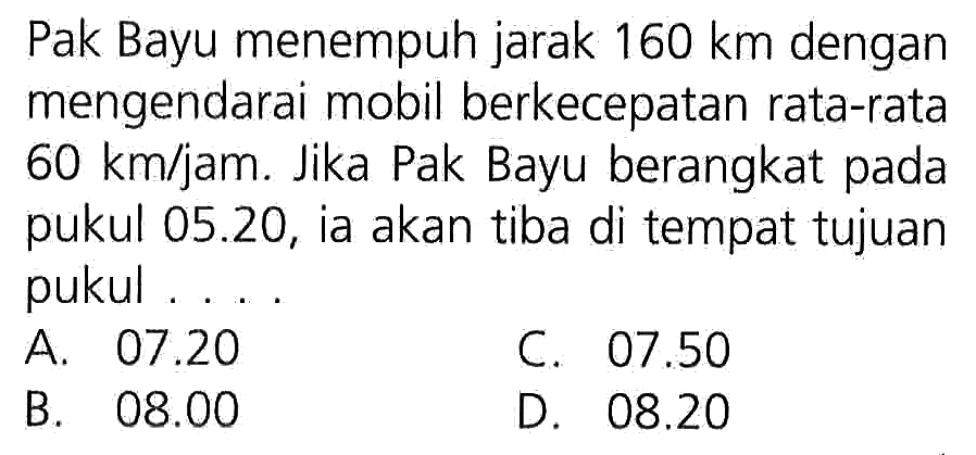 Pak Bayu menempuh jarak 160 km dengan mengendarai mobil berkecepatan rata-rata 60 km/jam. Jika Pak Bayu berangkat pada pukul 05.20, ia akan tiba di tempat tujuan pukul ...