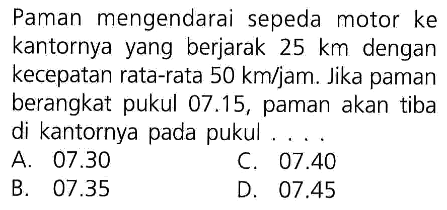 Paman mengendarai sepeda motor ke kantornya yang berjarak 25 km dengan kecepatan rata-rata 50 km/jam. Jika paman berangkat pukul 07.15, paman akan tiba di kantornya pada pukul...