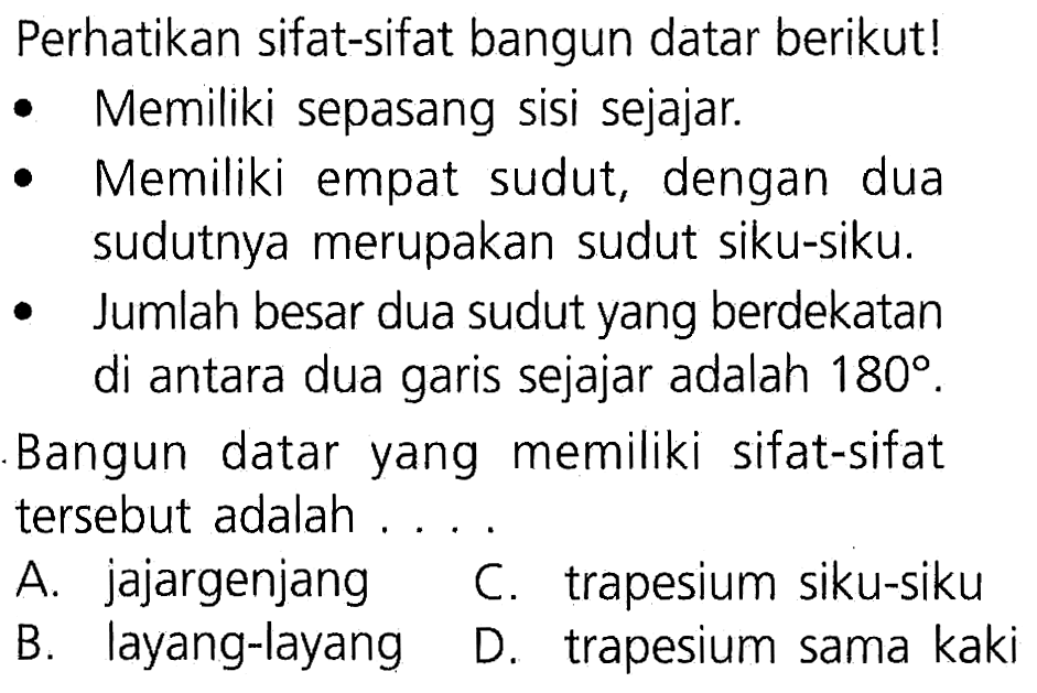 Perhatikan sifat-sifat bangun datar berikut! Memiliki sepasang sisi sejajar. Memiliki empat sudut, dengan dua sudutnya merupakan sudut siku-siku. Jumlah besar dua sudut yang berdekatan di antara dua garis sejajar adalah 180. Bangun datar yang memiliki sifat-sifat tersebut adalah...