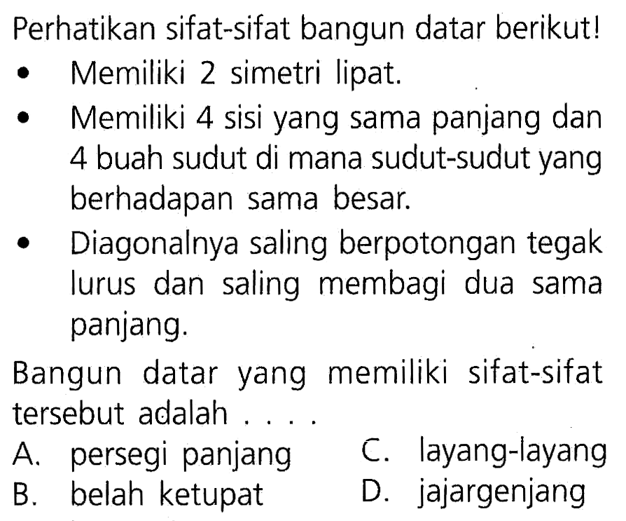 Perhatikan sifat-sifat bangun datar berikut! Memiliki 2 simetri lipat. Memiliki 4 sisi yang sama panjang dan 4 buah sudut di mana sudut-sudut yang berhadapan sama besar. Diagonalnya saling berpotongan tegak lurus dan saling membagi dua sama panjang. Bangun datar yang memiliki sifat-sifat tersebut adalah ....