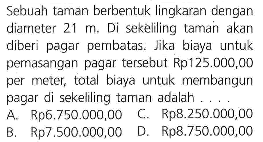 Sebuah taman berbentuk lingkaran dengan diameter 21 m. Di sekeliling taman akan diberi pagar pembatas. Jika biaya untuk pemasangan pagar tersebut Rp125.000,00 per meter, total biaya untuk membangun pagar di sekeliling taman adalah . . . .