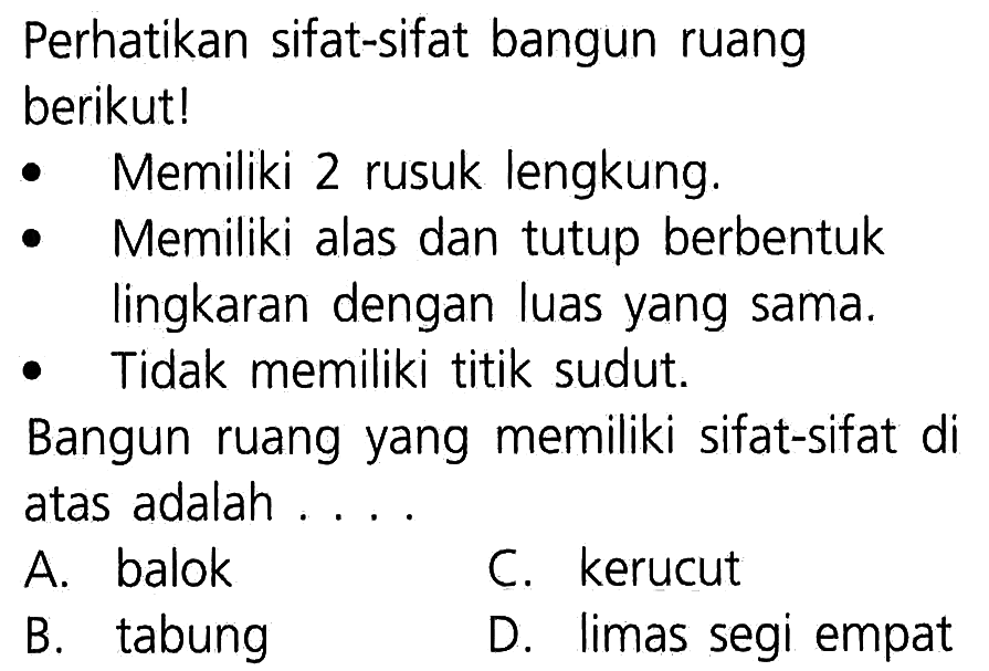 Perhatikan sifat-sifat bangun ruang berikutl Memiliki 2 rusuk lengkung. Memiliki alas dan tutup berbentuk lingkaran dengan luas yang sama. Tidak memiliki titik sudut. Bangun ruang yang memiliki sifat-sifat di atas adalah A balok C. kerucut tabung B. D limas segi empat