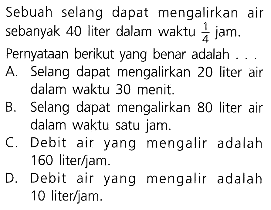 Sebuah selang dapat mengalirkan air sebanyak 40 liter dalam waktu 1/4 jam. Pernyataan berikut yang benar adalah A. Selang dapat mengalirkan 20 liter air dalam waktu 30 menit B. Selang dapat mengalirkan 80 liter air dalam waktu satu jam C. Debit air yang mengalir adalah 160 liter/jam D. Debit air yang mengalir adalah 10 liter/jam.