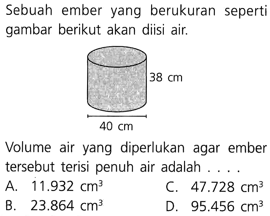 Sebuah ember yang berukuran seperti gambar berikut akan diisi air. 38 cm 40 cm Volume air yang diperlukan agar ember tersebut terisi penuh air adalah ....