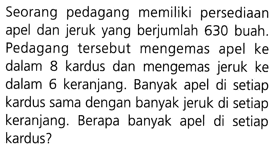 Seorang pedagang memiliki persediaan apel dan jeruk yang berjumlah 630 buah. Pedagang tersebut mengemas apel ke dalam 8 kardus dan mengemas jeruk ke dalam 6 keranjang. Banyak apel di setiap kardus sama dengan banyak jeruk di setiap keranjang. Berapa banyak apel di setiap kardus?