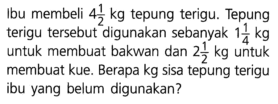 Ibu membeli 4 1/2 kg tepung terigu. Tepung terigu tersebut digunakan sebanyak 1 1/4 kg untuk membuat bakwan dan 2 1/2 kg untuk membuat kue. Berapa kg sisa tepung terigu ibu yang belum digunakan?