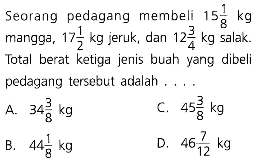 Seorang pedagang membeli 15 1/8 kg mangga, 17 1/2 kg jeruk, dan 12 3/4 kg salah. Total berat ketiga jenis buah yang dibeli pedagang tersebut adalah . . . .
 A. 34 3/8 kg
 B. 44 1/8 kg
 C. 45 3/8 kg
 D. 46 7/12 kg