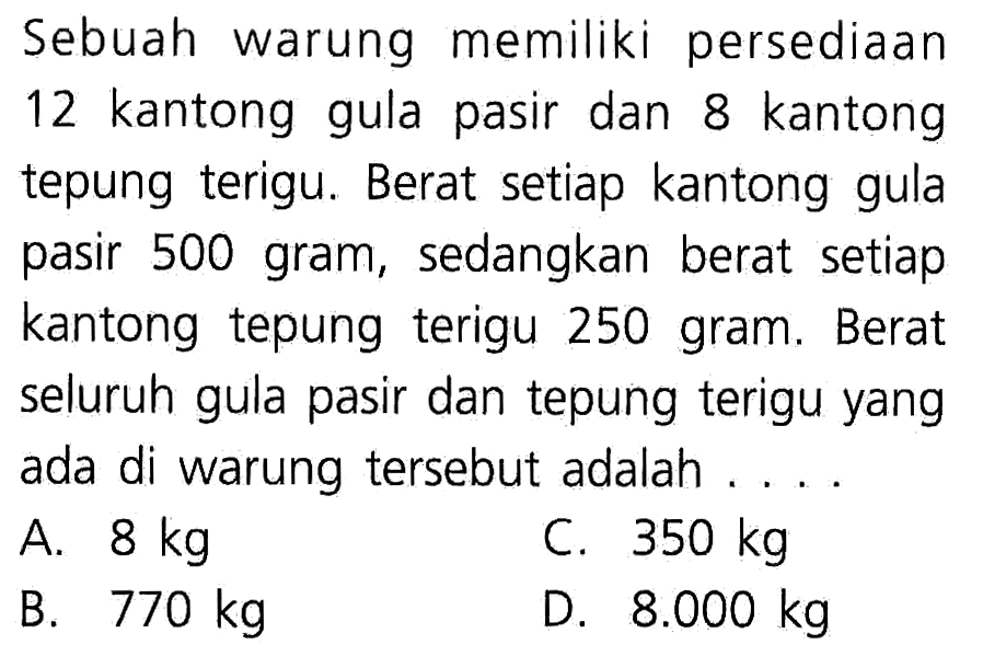 Sebuah warung memiliki persediaan 12 kantong gula pasir dan 8 kantong tepung terigu. Berat setiap kantong gula pasir 500 gram, sedangkan berat setiap kantong tepung terigu 250 gram. Berat seluruh gula pasir dan tepung terigu yang ada di warung tersebut adalah