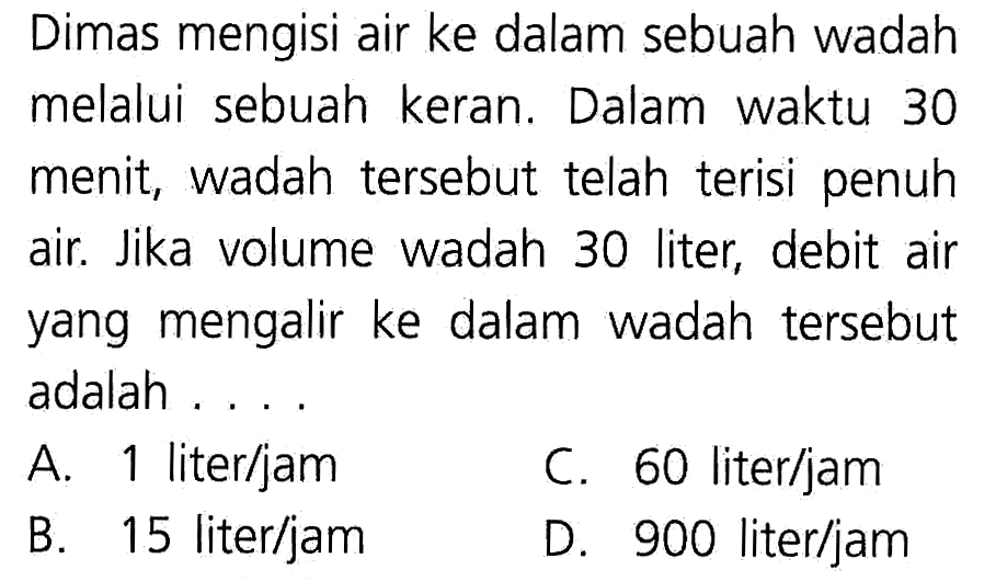 Dimas mengisi air ke dalam sebuah wadah melalui sebuah keran. Dalam waktu 30 menit; wadah tersebut telah terisi penuh air Jika volume wadah 30 liter; debit air yang mengalir ke dalam wadah tersebut adalah A. 1 literljam C. 60 literljam B. 15 literljam D 900 literljam