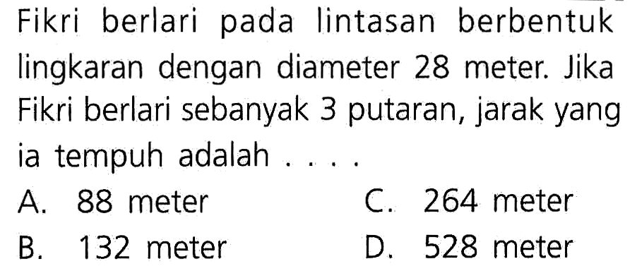 Fikri berlari pada lintasan berbentuk lingkaran dengan diameter 28 meter. Jika Fikri berlari sebanyak 3 putaran, jarak yang ia tempuh adalah . . . .