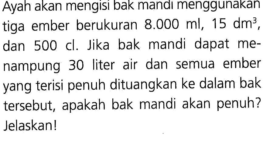 Ayah akan mengisi bak mandi menggunakan tiga ember berukuran 8.000 ml, 15 dm^3, dan 500 cl. Jika bak mandi dapat me- nampung 30 liter air dan semua ember yang terisi penuh dituangkan ke dalam bak tersebut, apakah bak mandi akan penuh? Jelaskan!