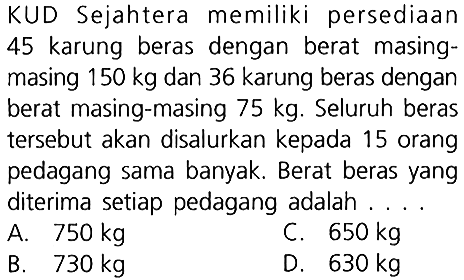 KUD Sejahtera memiliki persediaan karung beras dengan berat masing- masing 150 kg dan 36 karung beras dengan berat masing-masing 75 kg. Seluruh beras tersebut akan disalurkan kepada 15 orang pedagang sama banyak. Berat beras yang diterima setiap pedagang adalah