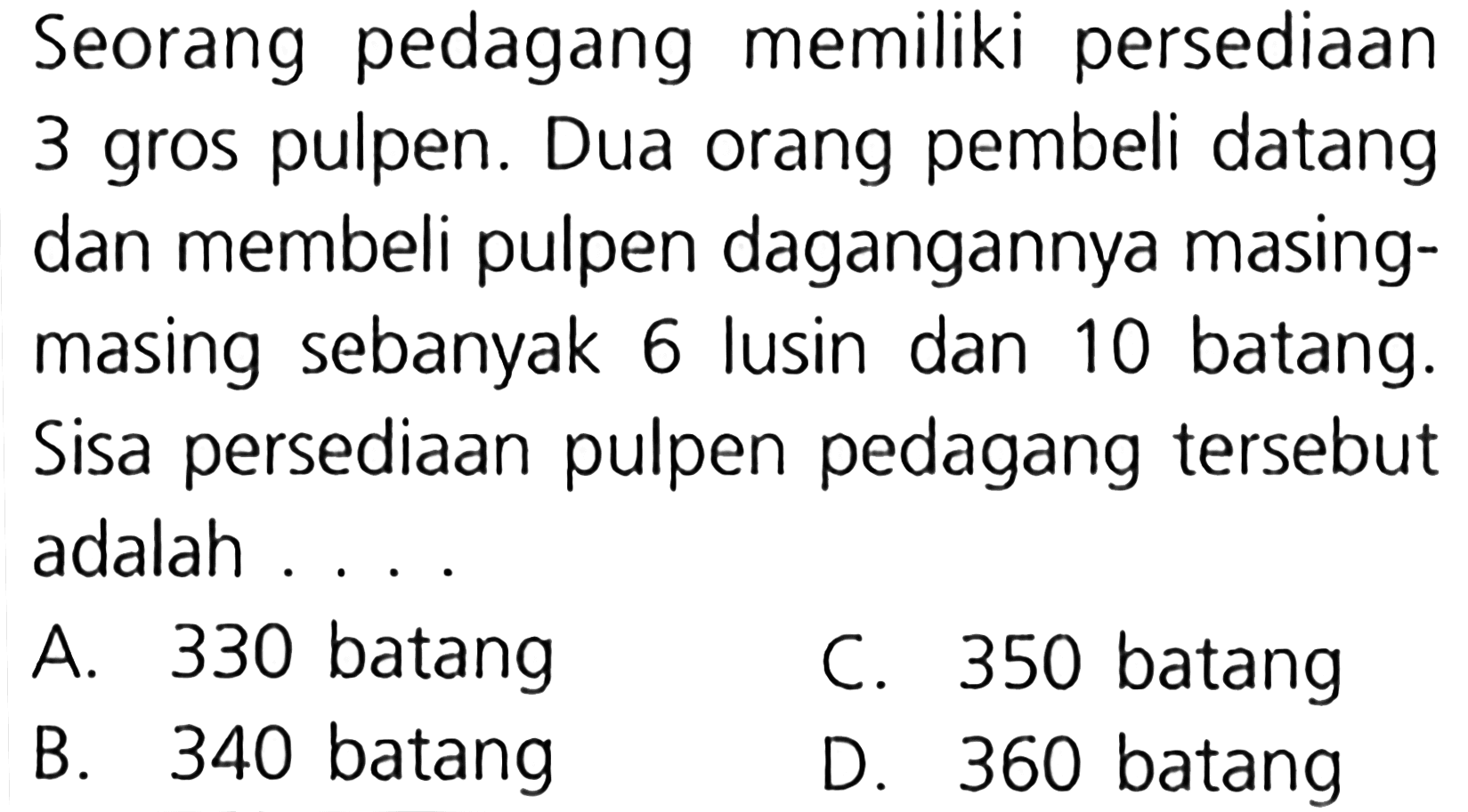 Seorang pedagang memiliki persediaan 3 gros pulpen. Dua orang pembeli datang dan membeli pulpen dagangannya masing- masing sebanyak 6 lusin dan 10 batang. Sisa persediaan pulpen pedagang tersebut adalah