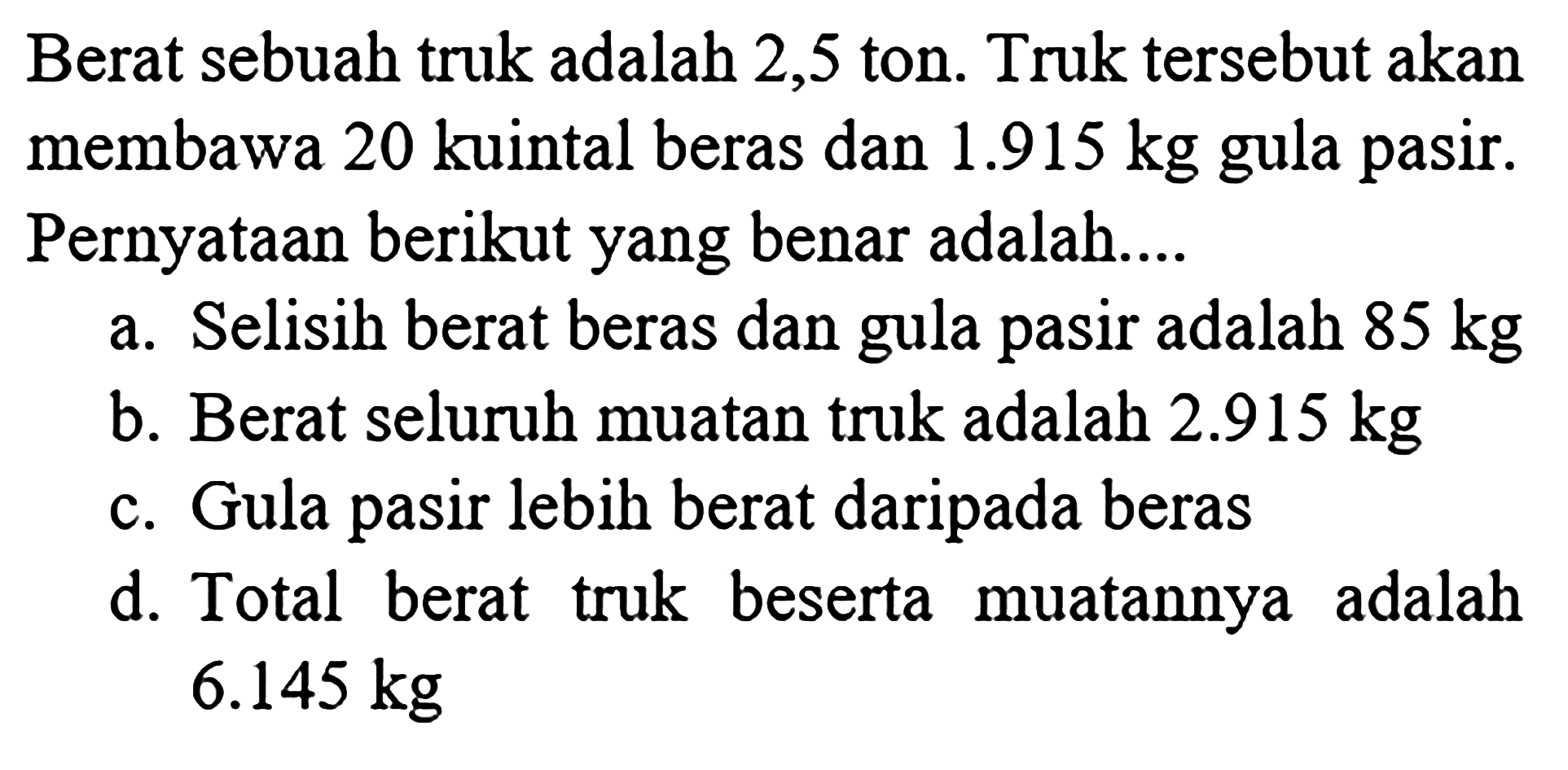 Berat sebuah truk adalah 2,5 ton. Truk tersebut akan membawa 20 kuintal beras dan 1.915 kg gula pasir. Pernyataan berikut yang benar adalah . Selisih berat beras dan gula pasir adalah 85 kg a. Berat seluruh muatan truk adalah 2.915 kg b. Gula pasir lebih berat daripada beras C. d. Total berat beserta muatannya truk adalah 6.145 kg