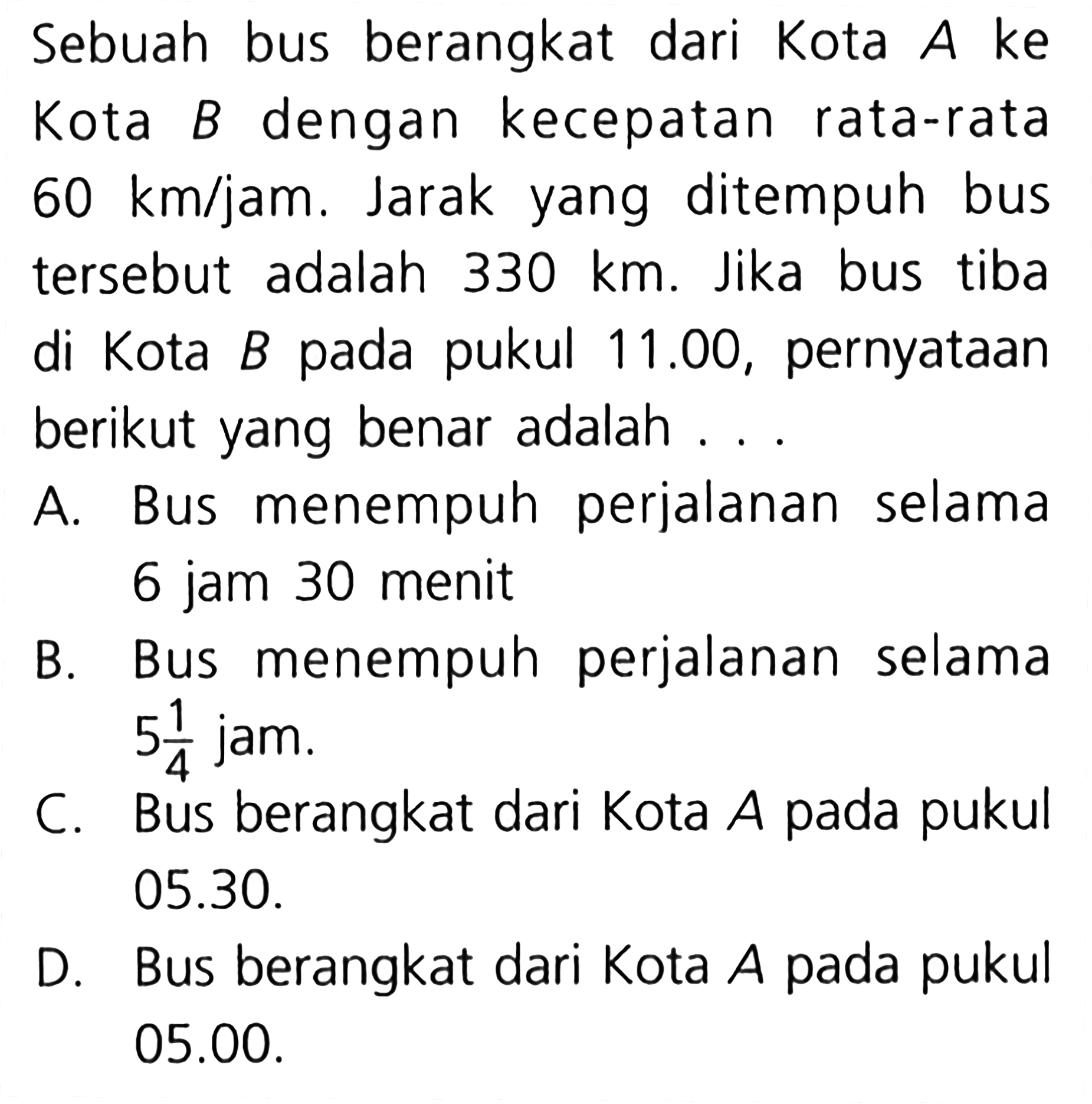 Sebuah bus berangkat dari Kota A ke Kota B dengan kecepatan rata-rata 60 km/jam. Jarak yang ditempuh bus tersebut adalah 330 km. Jika bus tiba di kota B pada pukul 11.00, pernyataan berikut yang benar adalah