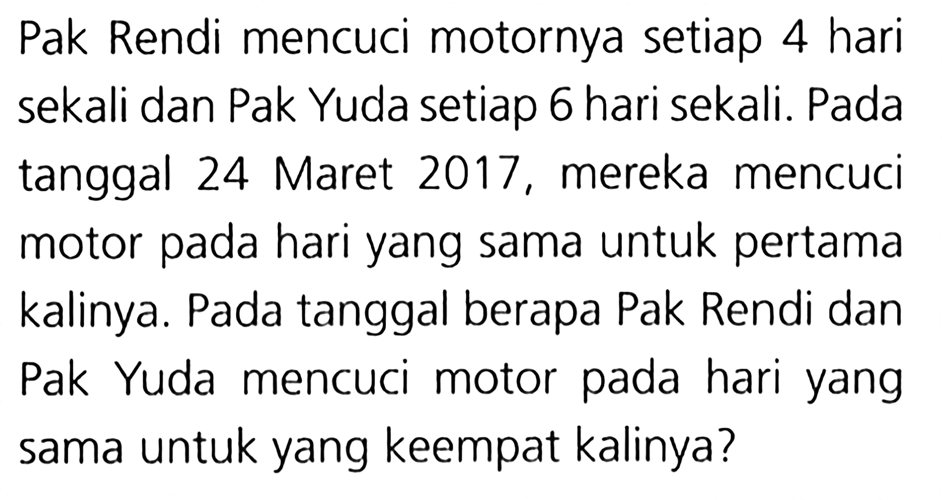 Pak Rendi mencuci motornya setiap 4 hari sekali dan Pak Yuda setiap 6 hari sekali. Pada tanggal 24 Maret 2017 , mereka mencuci pada hari yang sama untuk pertama motor kalinya. Pada tanggal berapa Pak Rendi dan motor pada Pak Yuda mencuci hari yang sama untuk yang keempat kalinya?