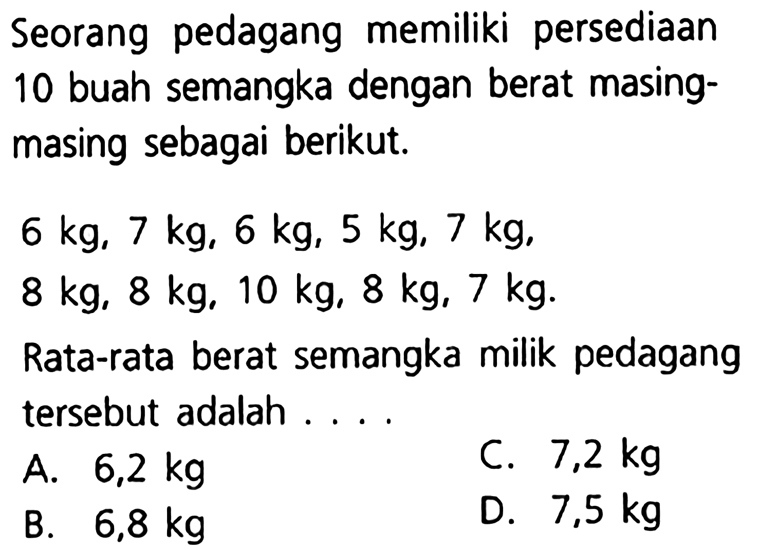 Seorang pedagang memiliki persediaan 10 buah semangka dengan berat masing-masing sebagai berikut, 6 kg, 7 kg, 6 kg, 5 kg, 7 kg, 8 kg, 10 kg, 8 kg, 7kg. Rata-rata berat semangka milik pedagang tersebut . . . .