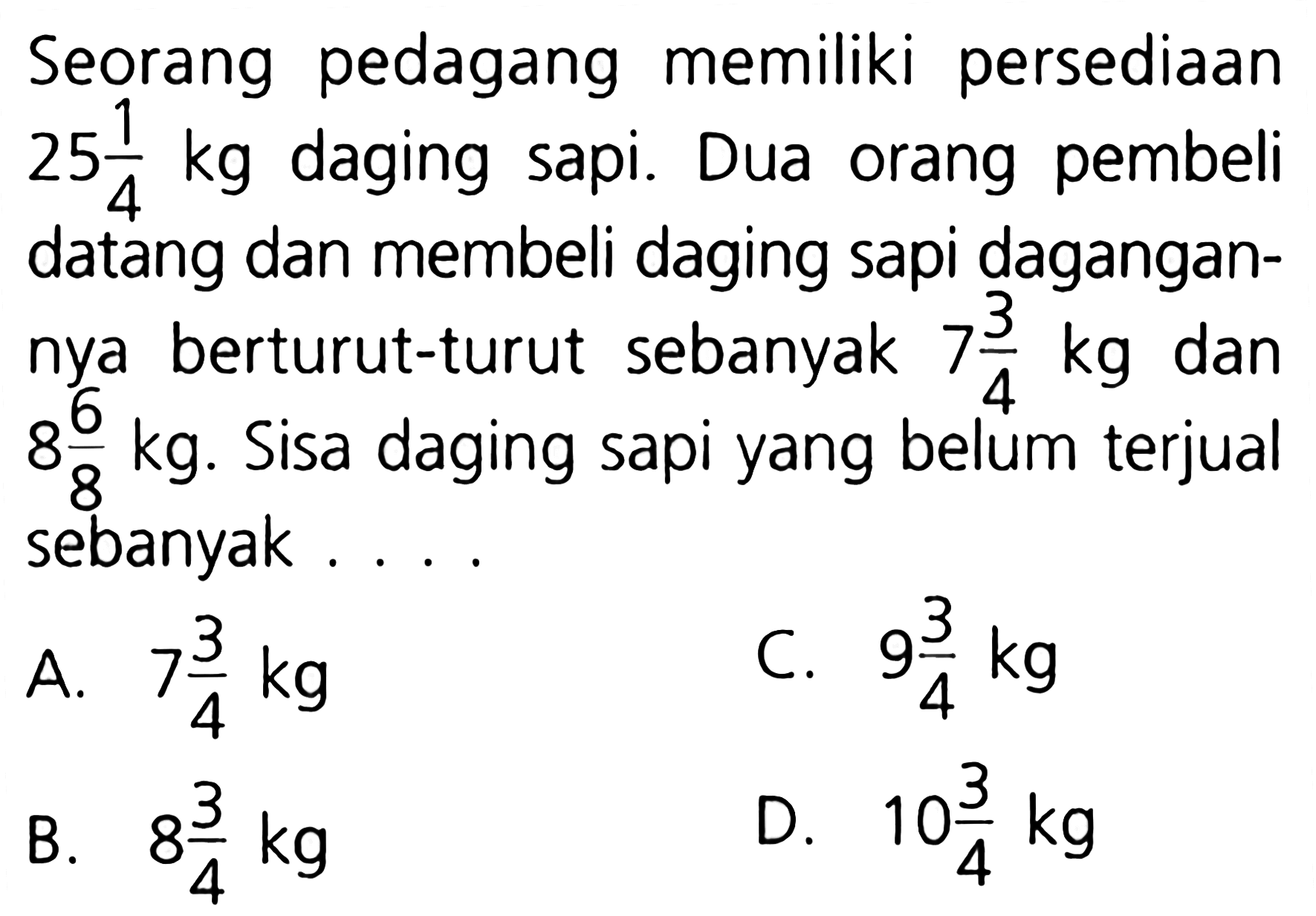 Seorang pedagang memiliki persediaan 251 daging sapi. orang pembeli kg Dua 4 datang dan membeli daging sapi dagangan- berturut-turut sebanyak 73 kg dan nya 4 88 kg. Sisa daging sapi yang belum terjual sebanyak 93 74 kg C. 4 kg A. 104 kg 83 kg D. B. 4