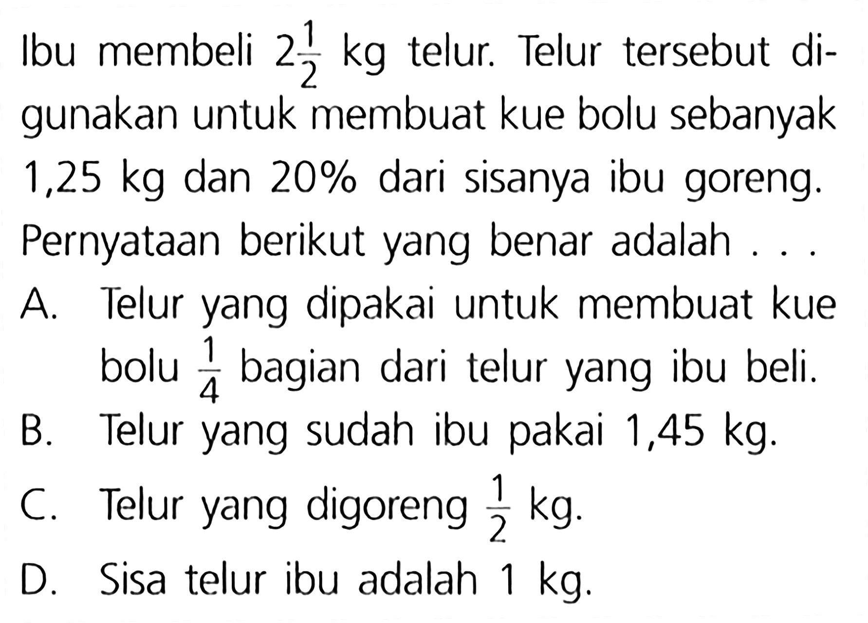 Ibu membeli 2 1/2 kg telur. Telur tersebut digunakan untuk membuat kue bolu sebanyak 1,25 kg dan 20% dari sisanya ibu goreng. Pernyataan berikut yang benar adalah ...