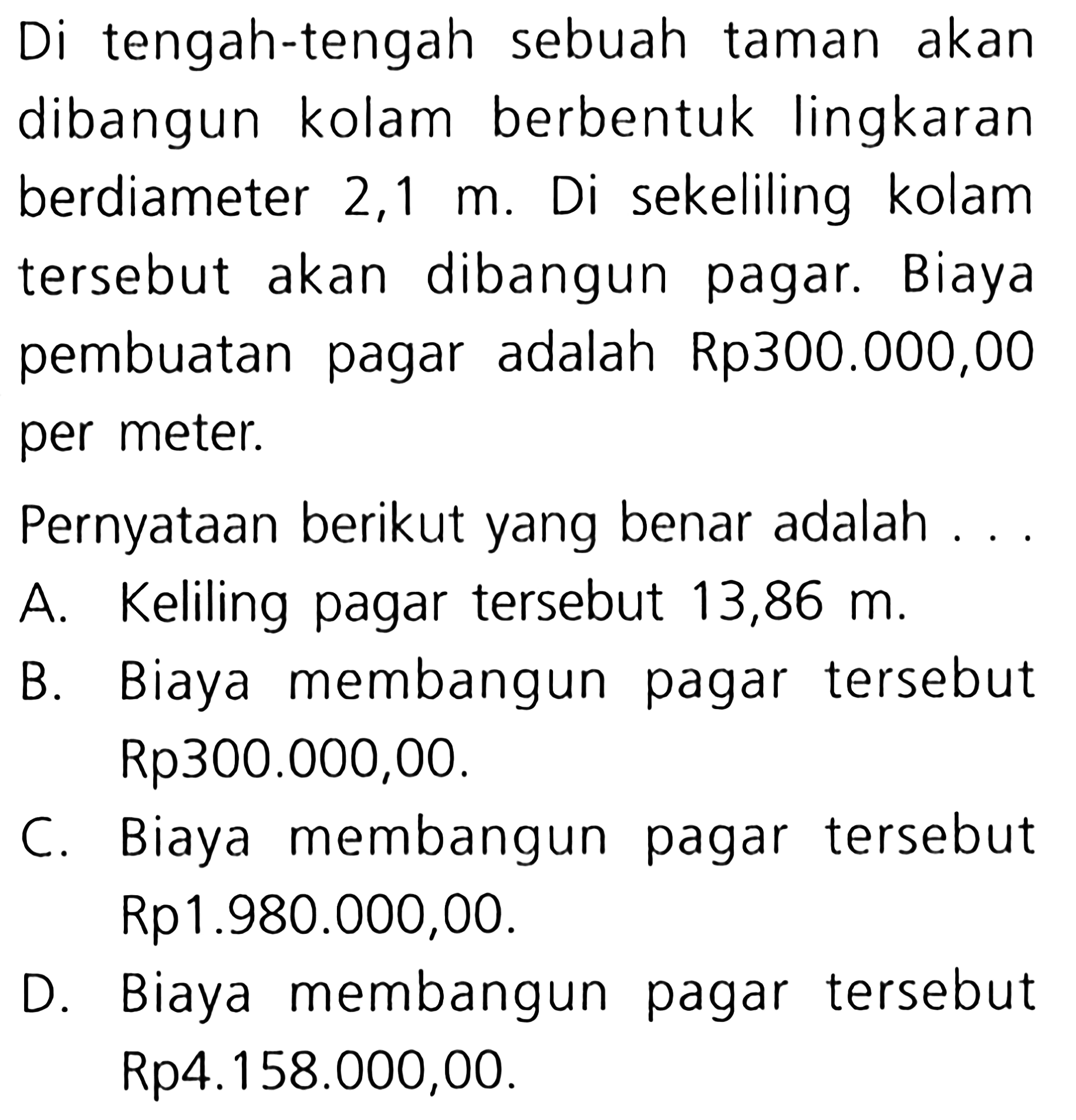 tengah-tengah sebuah Di taman akan dibangun kolam berbentuk lingkaran sekeliling berdiameter 2,1 Di kolam m. dibangun tersebut Biaya akan pagar. pembuatan adalah Rp3oo.000,00 pagar per meter. Pernyataan berikut yang benar adalah Keliling pagar tersebut A. 13,86 m. Biaya membangun tersebut B. pagar Rp300.000,00. Biaya membangun pagar tersebut C. Rp1.980.000,00. Biaya membangun tersebut D. pagar Rp4.158.000,00.