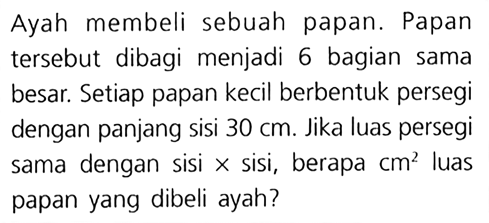 Ayah membeli sebuah papan. Papan tersebut dibagi menjadi 6 bagian sama besar. Setiap papan kecil berbentuk persegi dengan panjang sisi 30 cm. Jika luas persegi dengan sisi x sisi, berapa luas sama cm^2 papan yang dibeli ayah?