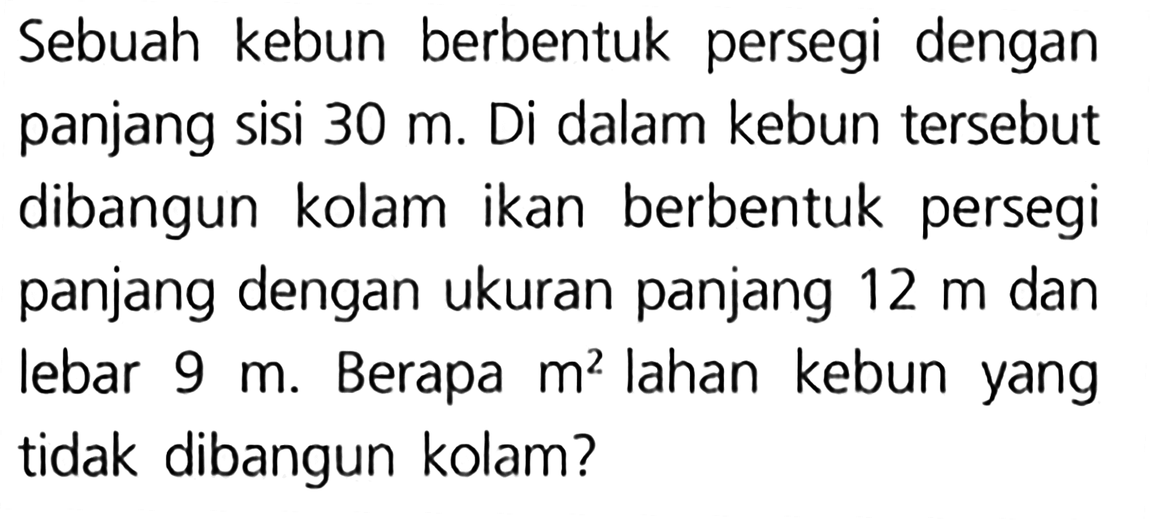 Sebuah kebun berbentuk persegi dengan panjang sisi 30 m. Di dalam kebun tersebut dibangun kolam ikan berbentuk persegi panjang dengan ukuran panjang 12 m dan lebar Berapa lahan kebun 9 m. m? yang tidak dibangun kolam?