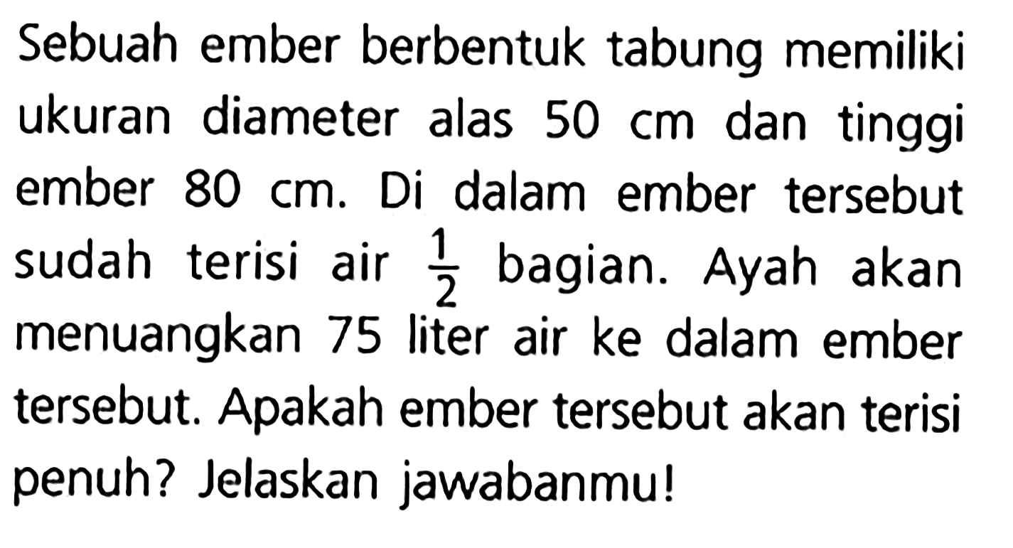 Sebuah ember berbentuk tabung memiliki ukuran diameter alas 50 cm dan tinggi ember 80 cm. Di dalam ember tersebut sudah terisi air 1/2 bagian. Ayah akan menuangkan 75 liter air ke dalam ember tersebut. Apakah ember tersebut akan terisi penuh? Jelaskan jawabanmu!