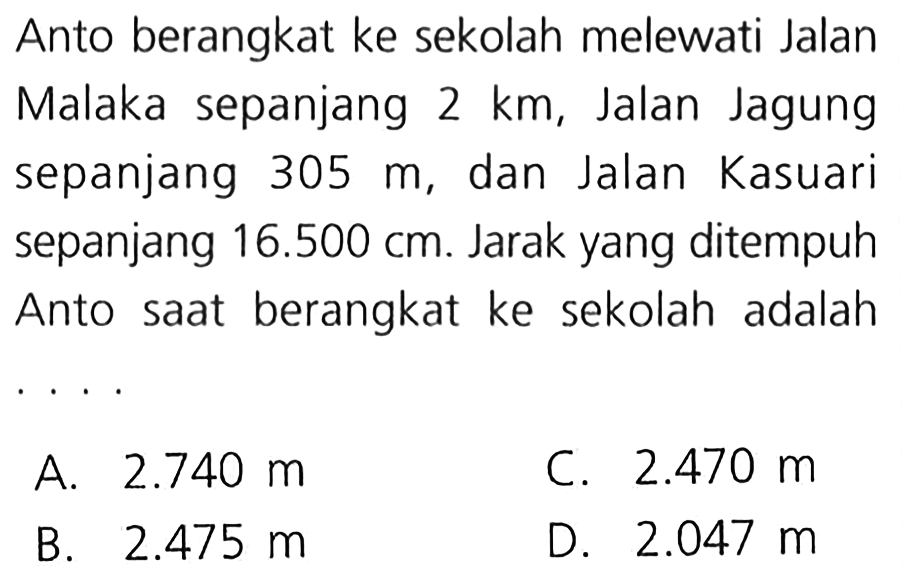 Anto berangkat ke sekolah melewati Jalan Malaka sepanjang 2 km, Jalan Jagung sepanjang 305 m, dan Jalan Kasuari sepanjang 16.500 cm. Jarak yang ditempuh Anto saat berangkat ke sekolah adalah