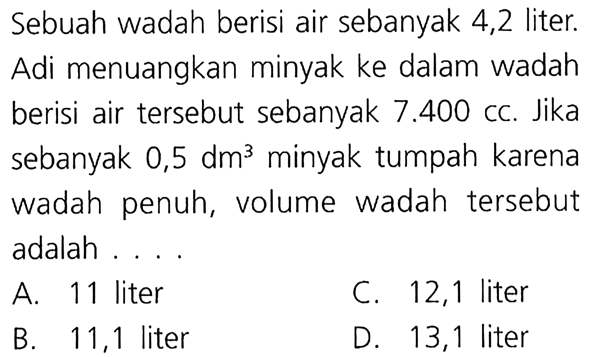 Sebuah wadah berisi air sebanyak 4,2 liter. Adi menuangkan minyak ke dalam wadah berisi air tersebut sebanyak 7.400 CC. Jika sebanyak 0,5 dm^3 minyak tumpah karena wadah wadah penuh, volume tersebut adalah