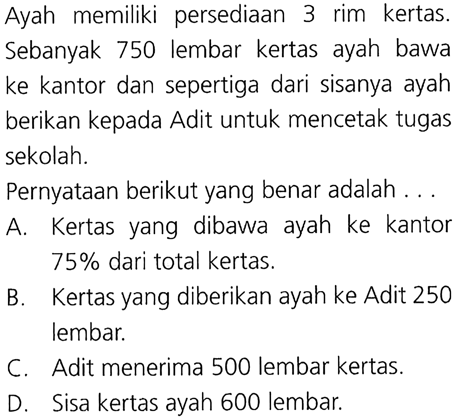 Ayah memiliki persediaan 3 rim kertas. Sebanyak 750 lembar kertas ayah bawa ke kantor dan sepertiga dari sisanya ayah berikan kepada Adit untuk mencetak tugas sekolah. Pernyataan berikut yang benar adalah