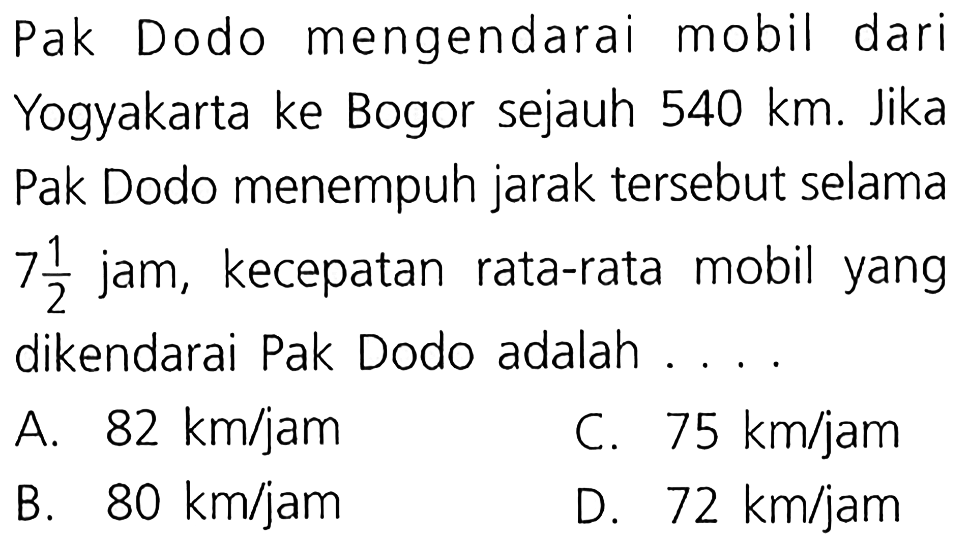 Pak Dodo mengendarai mobil dari Yogyakarta ke Bogor sejauh 540 km. Jika Pak Dodo menempuh jarak tersebut selama 7 1/2 jam, kecepatan rata-rata mobil yang dikendarai Pak Dodo adalah . . . .