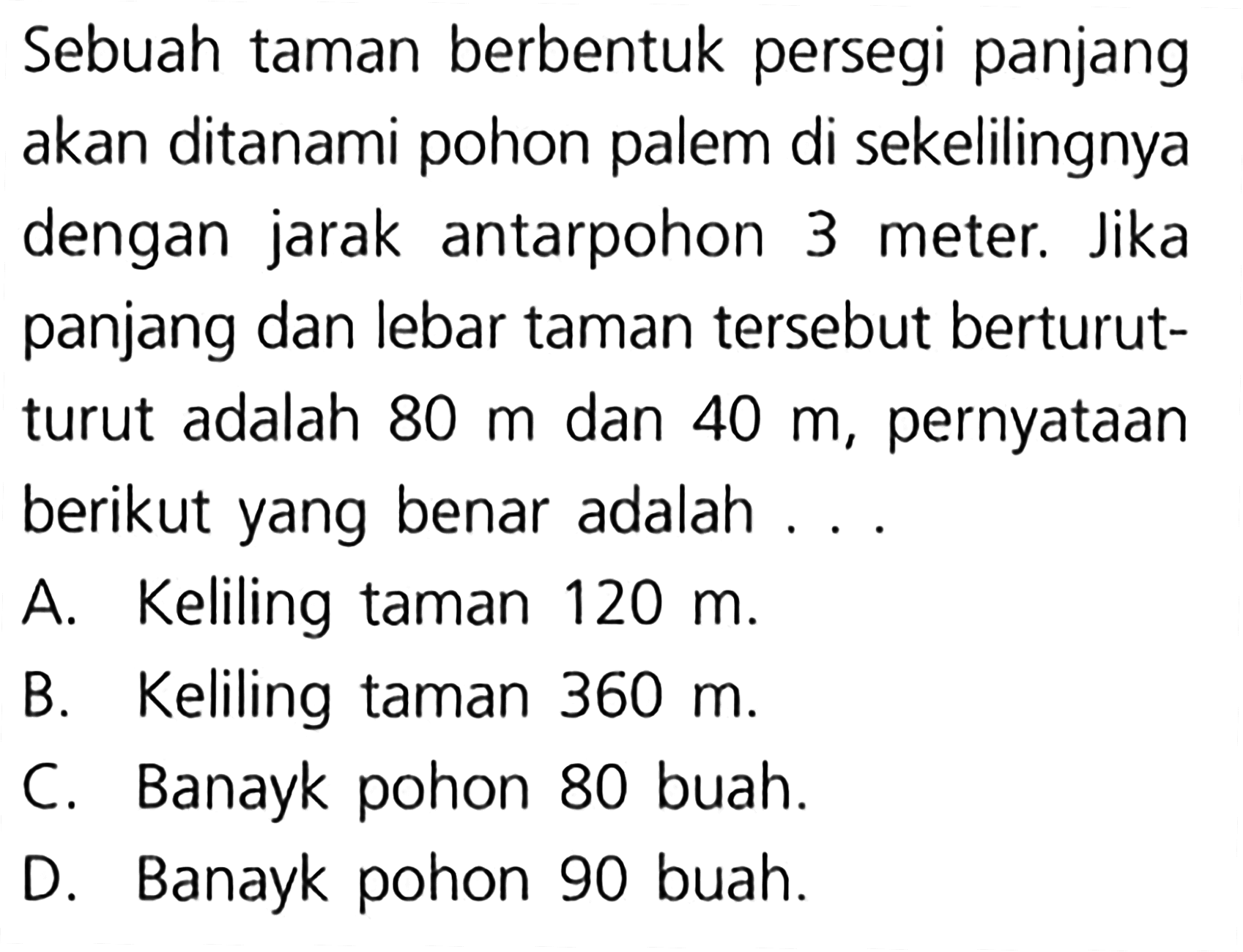 Sebuah taman berbentuk persegi panjang akan ditanami pohon palem di sekelilingnya dengan jarak antarpohon 3 meter; Jika panjang dan lebar taman tersebut berturut- turut adalah 80 dan 40 pernyataan m m, berikut yang benar adalah Keliling taman A. 120 m. Keliling taman By 360 m Banayk pohon 80 buah. C. Banayk pohon 90 buah. D.