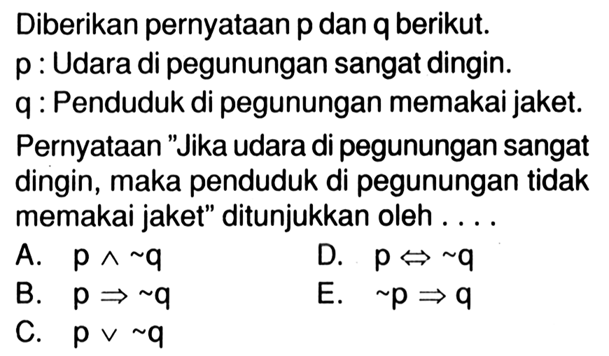 Diberikan pernyataan p dan q berikut.p : Udara di pegunungan sangat dingin. q : Penduduk di pegunungan memakai jaket. Pernyataan 'Jika udara di pegunungan sangat dingin, maka penduduk di pegunungan tidak memakai jaket' ditunjukkan oleh ....