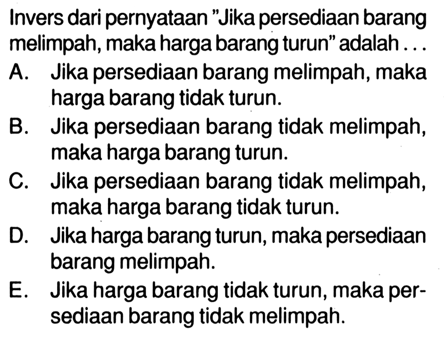 Invers dari pernyataan 'Jika persediaan barang melimpah, maka harga barang turun' adalah...A. Jika persediaan barang melimpah, maka harga barang tidak turun.B. Jika persediaan barang tidak melimpah, maka harga barang turun.C. Jika persediaan barang tidak melimpah, maka harga barang tidak turun.D. Jika harga barang turun, maka persediaan barang melimpah.E. Jika harga barang tidak turun, maka persediaan barang tidak melimpah.