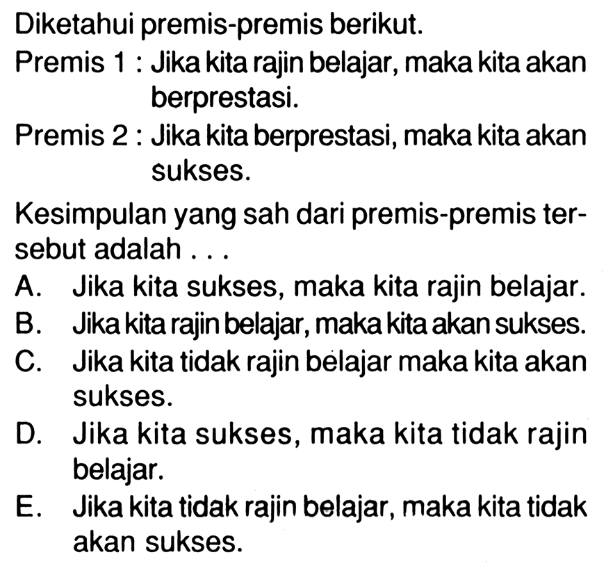 Diketahui premis-premis berikut. Premis 1: Jika kita rajin belajar, maka kita akan berprestasi. Premis 2 : Jika kita berprestasi, maka kita akan sukses. Kesimpulan yang sah dari premis-premis tersebut adalah ...