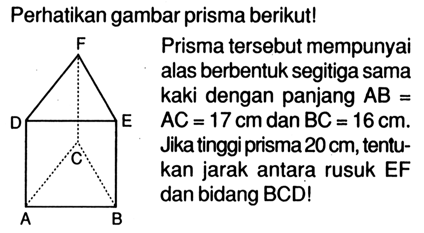 Perhatikan gambar prisma berikutl Prisma tersebut mempunyai alas berbentuk segitiga sama kaki dengan panjang AB=AC =17 cm dan BC=16 cm. Jika tinggi prisma 20cm, tentu-kan jarak antara rusuk EF dan bidang BCDI