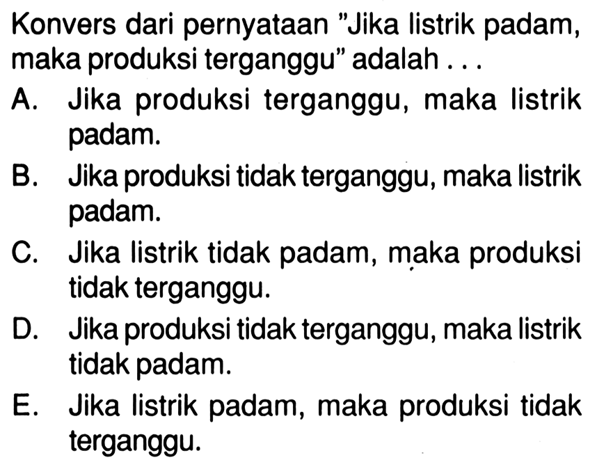 Konvers dari pernyataan 'Jika listrik padam, maka produksi terganggu' adalah...A. Jika produksi terganggu, maka listrik padam.B. Jika produksi tidak terganggu, maka listrik padam.C. Jika listrik tidak padam, maka produksi tidak terganggu.D. Jika produksi tidak terganggu, maka listrik tidak padam.E. Jika listrik padam, maka produksi tidak terganggu.